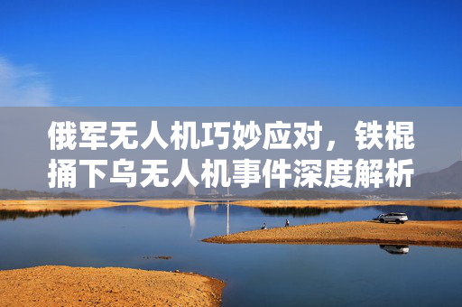 俄军无人机巧妙应对，铁棍捅下乌无人机事件深度解析