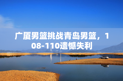 广厦男篮挑战青岛男篮，108-110遗憾失利