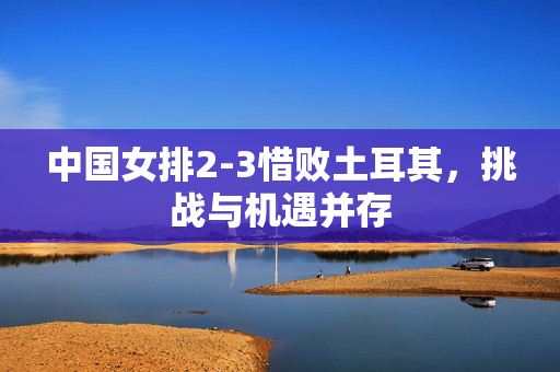 中国女排2-3惜败土耳其，挑战与机遇并存