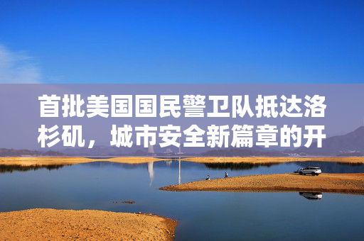 首批美国国民警卫队抵达洛杉矶，城市安全新篇章的开启