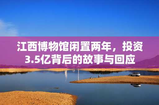 江西博物馆闲置两年，投资3.5亿背后的故事与回应