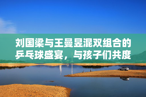 刘国梁与王曼昱混双组合的乒乓球盛宴，与孩子们共度欢乐时光
