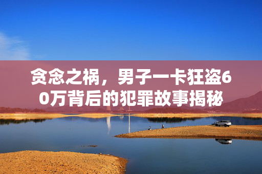 贪念之祸，男子一卡狂盗60万背后的犯罪故事揭秘