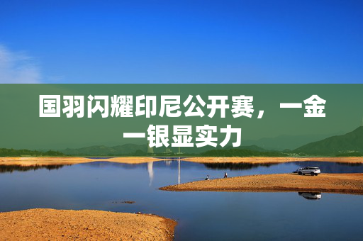 国羽闪耀印尼公开赛，一金一银显实力