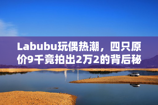 Labubu玩偶热潮，四只原价9千竟拍出2万2的背后秘密