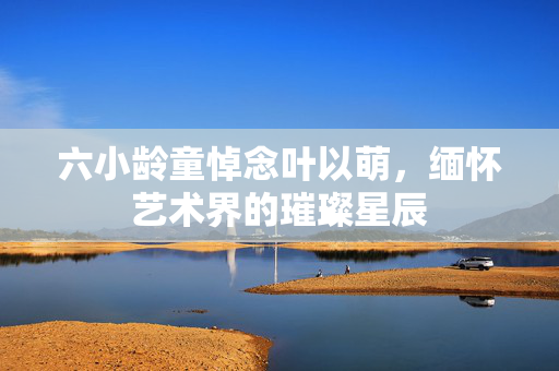 六小龄童悼念叶以萌，缅怀艺术界的璀璨星辰