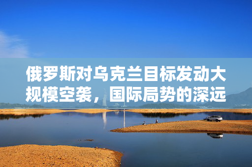 俄罗斯对乌克兰目标发动大规模空袭，国际局势的深远影响