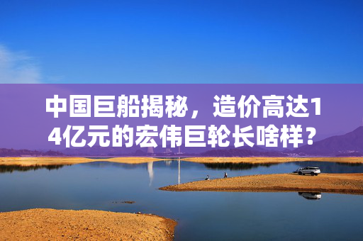 中国巨船揭秘，造价高达14亿元的宏伟巨轮长啥样？