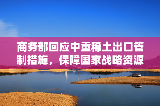 商务部回应中重稀土出口管制措施，保障国家战略资源安全与全球贸易秩序