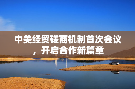 中美经贸磋商机制首次会议，开启合作新篇章