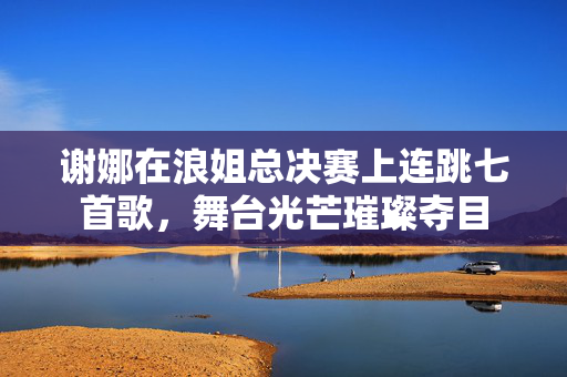谢娜在浪姐总决赛上连跳七首歌，舞台光芒璀璨夺目