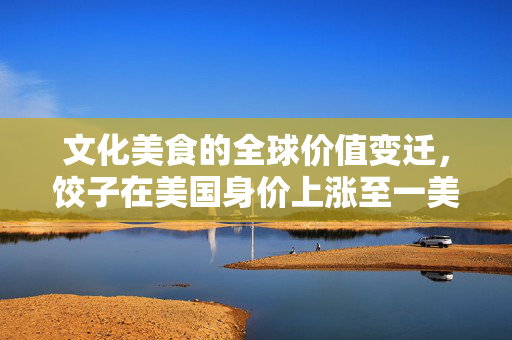 文化美食的全球价值变迁，饺子在美国身价上涨至一美元一个