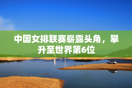 中国女排联赛崭露头角，攀升至世界第6位