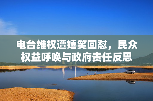 电台维权遭嬉笑回怼，民众权益呼唤与政府责任反思