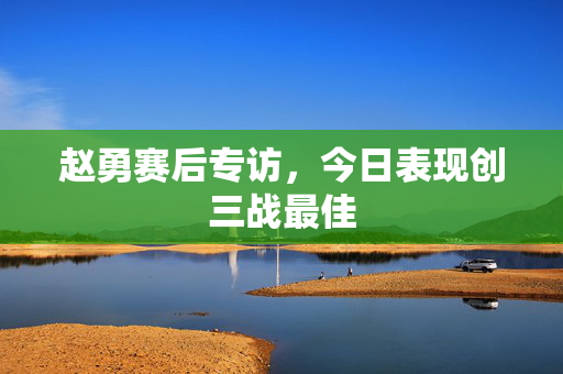 赵勇赛后专访，今日表现创三战最佳