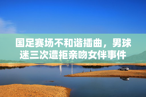 国足赛场不和谐插曲，男球迷三次遭拒亲吻女伴事件