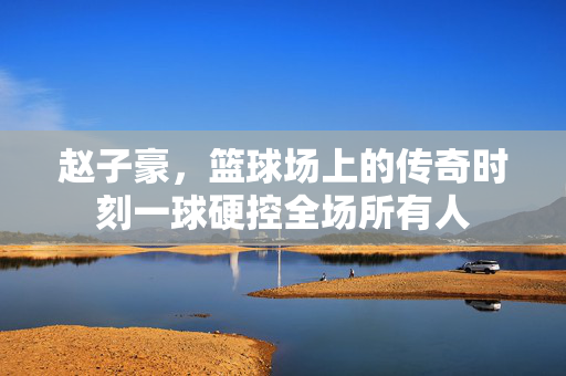 赵子豪，篮球场上的传奇时刻一球硬控全场所有人