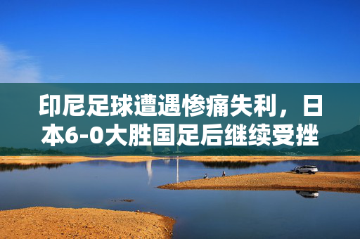 印尼足球遭遇惨痛失利，日本6-0大胜国足后继续受挫