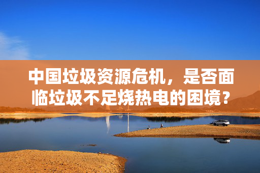 中国垃圾资源危机，是否面临垃圾不足烧热电的困境？