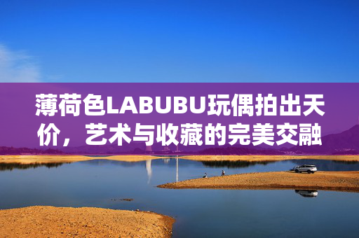 薄荷色LABUBU玩偶拍出天价，艺术与收藏的完美交融
