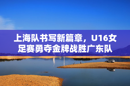 上海队书写新篇章，U16女足赛勇夺金牌战胜广东队
