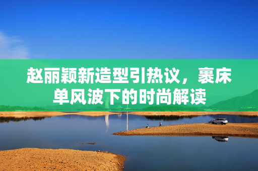 赵丽颖新造型引热议，裹床单风波下的时尚解读