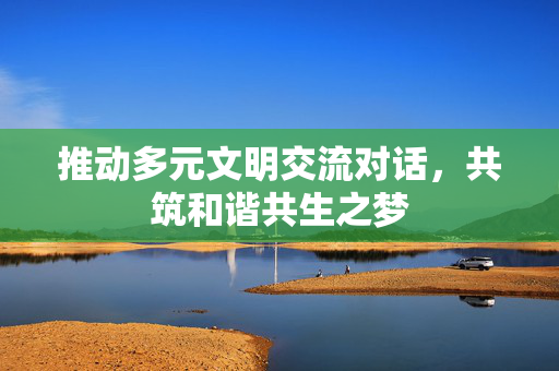 推动多元文明交流对话，共筑和谐共生之梦