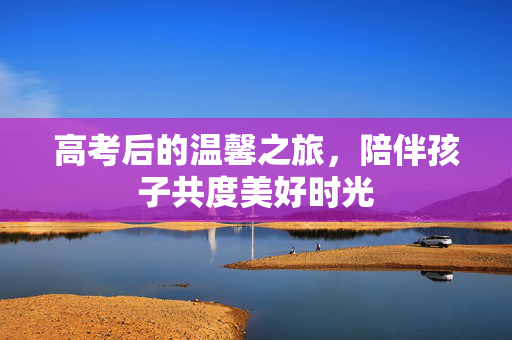 高考后的温馨之旅，陪伴孩子共度美好时光