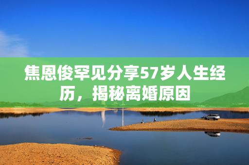 焦恩俊罕见分享57岁人生经历，揭秘离婚原因