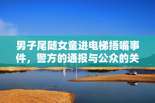 男子尾随女童进电梯捂嘴事件，警方的通报与公众的关注