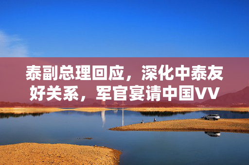 泰副总理回应，深化中泰友好关系，军官宴请中国VVVIP事件为重要一环