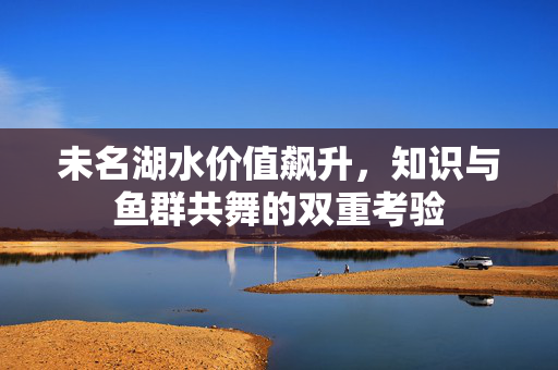 未名湖水价值飙升，知识与鱼群共舞的双重考验