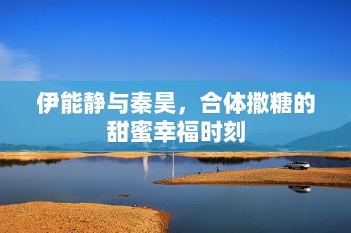 伊能静与秦昊，合体撒糖的甜蜜幸福时刻