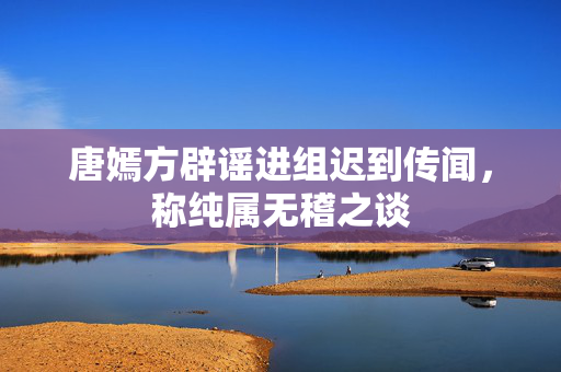 唐嫣方辟谣进组迟到传闻，称纯属无稽之谈