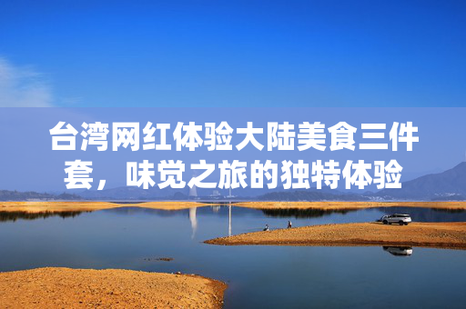 台湾网红体验大陆美食三件套，味觉之旅的独特体验