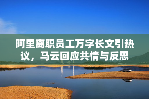 阿里离职员工万字长文引热议，马云回应共情与反思