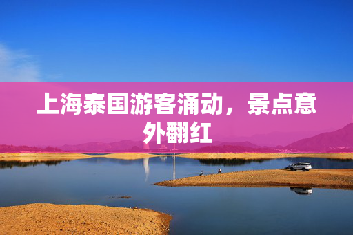 上海泰国游客涌动，景点意外翻红
