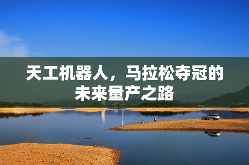 天工机器人，马拉松夺冠的未来量产之路