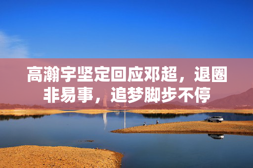 高瀚宇坚定回应邓超，退圈非易事，追梦脚步不停