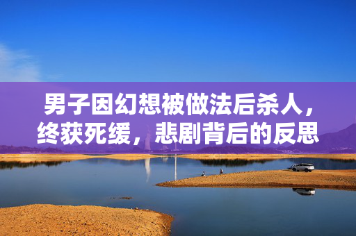 男子因幻想被做法后杀人，终获死缓，悲剧背后的反思