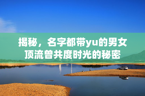 揭秘，名字都带yu的男女顶流曾共度时光的秘密