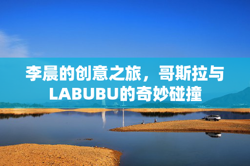 李晨的创意之旅，哥斯拉与LABUBU的奇妙碰撞