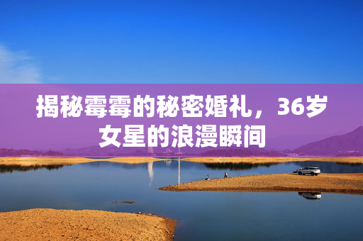 揭秘霉霉的秘密婚礼，36岁女星的浪漫瞬间