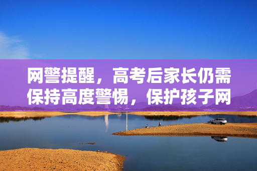 网警提醒，高考后家长仍需保持高度警惕，保护孩子网络安全与权益
