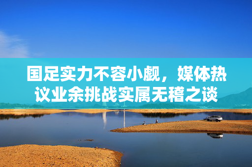 国足实力不容小觑，媒体热议业余挑战实属无稽之谈