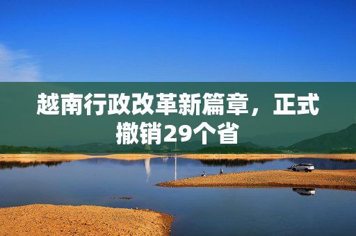 越南行政改革新篇章，正式撤销29个省