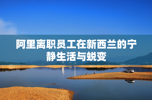 阿里离职员工在新西兰的宁静生活与蜕变