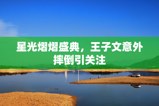 星光熠熠盛典，王子文意外摔倒引关注