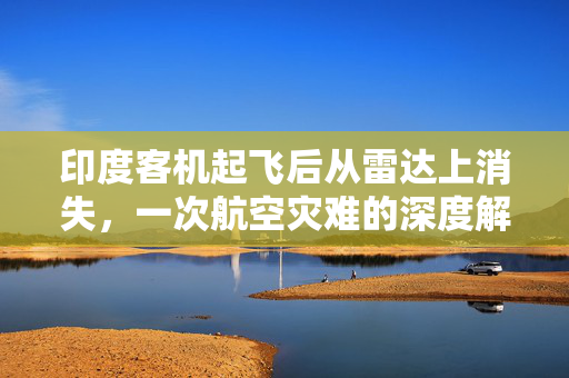 印度客机起飞后从雷达上消失，一次航空灾难的深度解析