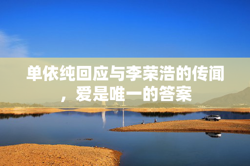 单依纯回应与李荣浩的传闻，爱是唯一的答案